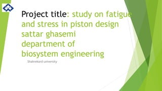 Project title: study on fatigue
and stress in piston design
sattar ghasemi
department of
biosystem engineering
Shahrekord university
 