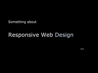Something about
Responsive Web Design
aco
 