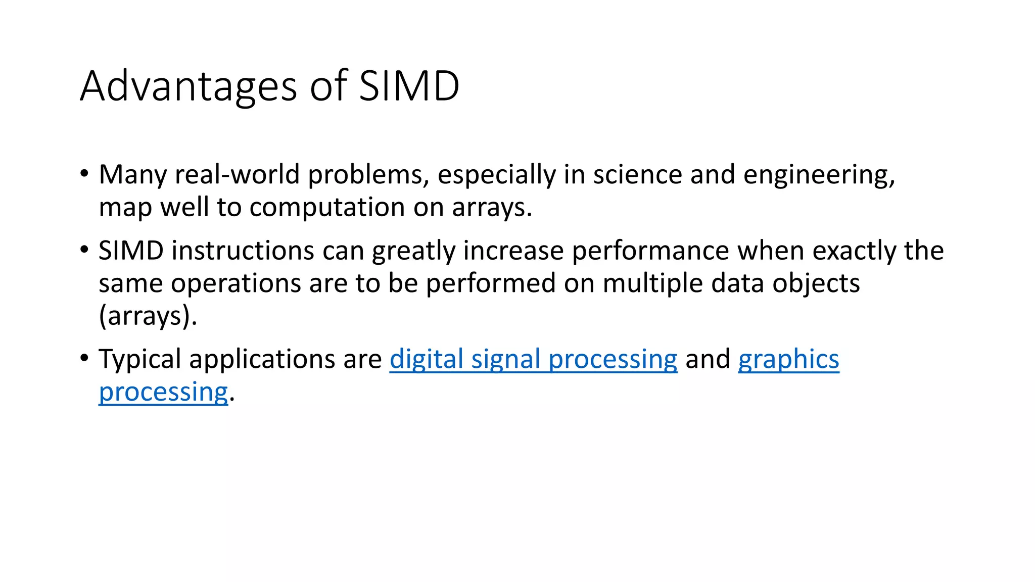 Advantages of SIMD
• Many real-world problems, especially in science and engineering,
map well to computation on arrays.
• SIMD instructions can greatly increase performance when exactly the
same operations are to be performed on multiple data objects
(arrays).
• Typical applications are digital signal processing and graphics
processing.
 