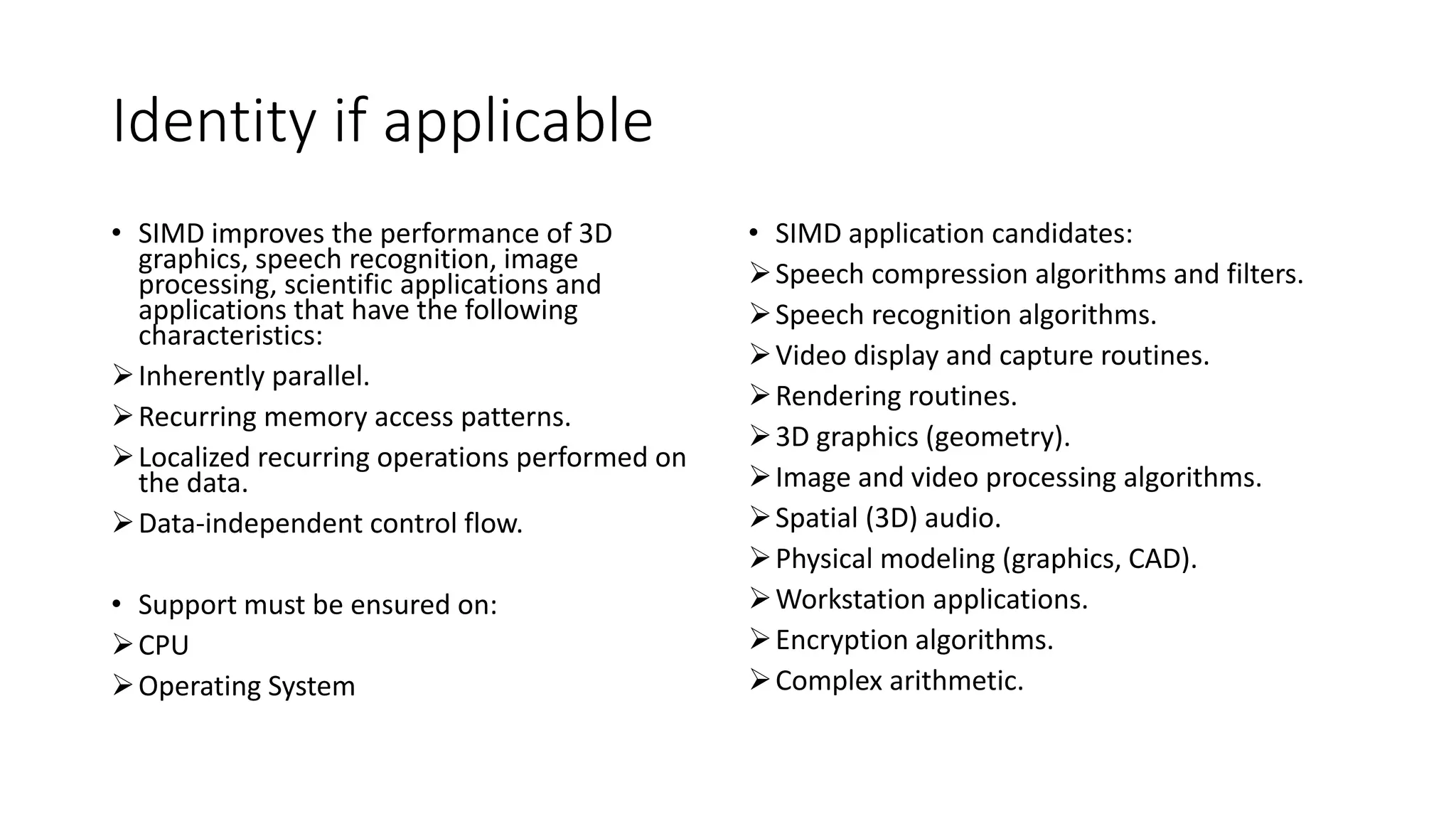 Identity if applicable
• SIMD improves the performance of 3D
graphics, speech recognition, image
processing, scientific applications and
applications that have the following
characteristics:
Inherently parallel.
Recurring memory access patterns.
Localized recurring operations performed on
the data.
Data-independent control flow.
• Support must be ensured on:
CPU
Operating System
• SIMD application candidates:
Speech compression algorithms and filters.
Speech recognition algorithms.
Video display and capture routines.
Rendering routines.
3D graphics (geometry).
Image and video processing algorithms.
Spatial (3D) audio.
Physical modeling (graphics, CAD).
Workstation applications.
Encryption algorithms.
Complex arithmetic.
 