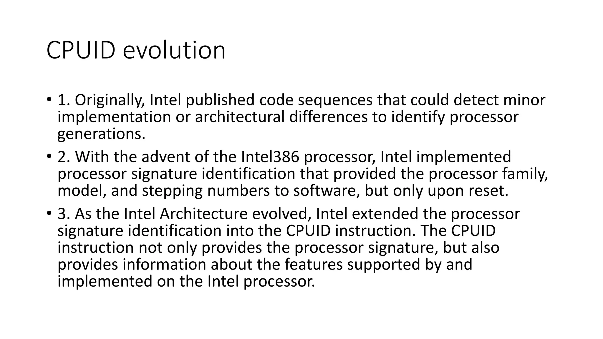 CPUID evolution
• 1. Originally, Intel published code sequences that could detect minor
implementation or architectural differences to identify processor
generations.
• 2. With the advent of the Intel386 processor, Intel implemented
processor signature identification that provided the processor family,
model, and stepping numbers to software, but only upon reset.
• 3. As the Intel Architecture evolved, Intel extended the processor
signature identification into the CPUID instruction. The CPUID
instruction not only provides the processor signature, but also
provides information about the features supported by and
implemented on the Intel processor.
 