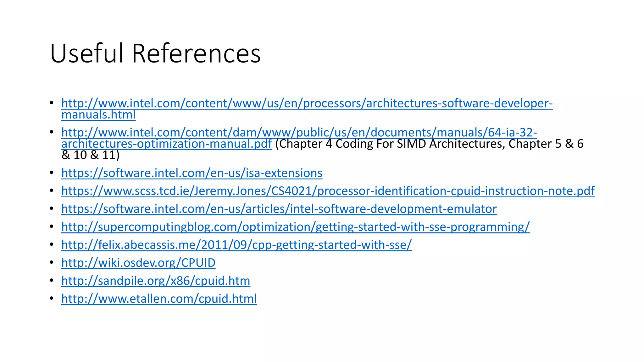 Useful References
• http://www.intel.com/content/www/us/en/processors/architectures-software-developer-
manuals.html
• http://www.intel.com/content/dam/www/public/us/en/documents/manuals/64-ia-32-
architectures-optimization-manual.pdf (Chapter 4 Coding For SIMD Architectures, Chapter 5 & 6
& 10 & 11)
• https://software.intel.com/en-us/isa-extensions
• https://www.scss.tcd.ie/Jeremy.Jones/CS4021/processor-identification-cpuid-instruction-note.pdf
• https://software.intel.com/en-us/articles/intel-software-development-emulator
• http://supercomputingblog.com/optimization/getting-started-with-sse-programming/
• http://felix.abecassis.me/2011/09/cpp-getting-started-with-sse/
• http://wiki.osdev.org/CPUID
• http://sandpile.org/x86/cpuid.htm
• http://www.etallen.com/cpuid.html
 