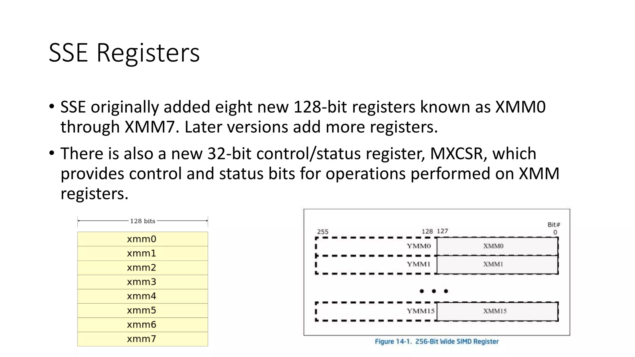 SSE Registers
• SSE originally added eight new 128-bit registers known as XMM0
through XMM7. Later versions add more registers.
• There is also a new 32-bit control/status register, MXCSR, which
provides control and status bits for operations performed on XMM
registers.
 