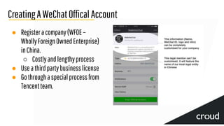 CreatingAWeChatOfficalAccount
● Registeracompany(WFOE–
WhollyForeignOwnedEnterprise)
inChina.
○ Costlyandlengthyprocess
● Usea thirdpartybusinesslicense
● Gothroughaspecialprocessfrom
Tencentteam.
 