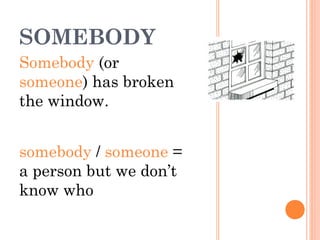 SOMEBODY
Somebody (or
someone) has broken
the window.
somebody / someone =
a person but we don’t
know who