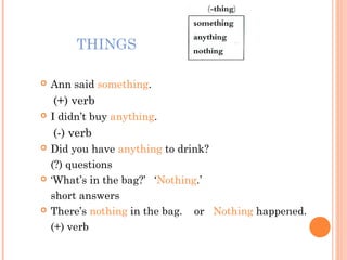 THINGS
Ann said something.
(+) verb
I didn’t buy anything.
(-) verb
Did you have anything to drink?
(?) questions
‘What’s in the bag?’ ‘Nothing.’
short answers
There’s nothing in the bag. or Nothing happened.
(+) verb