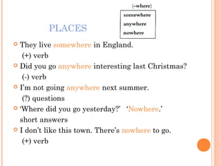 PLACES
They live somewhere in England.
(+) verb
Did you go anywhere interesting last Christmas?
(-) verb
I’m not going anywhere next summer.
(?) questions
‘Where did you go yesterday?’ ‘Nowhere.’
short answers
I don’t like this town. There’s nowhere to go.
(+) verb