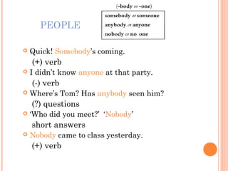 PEOPLE
 Quick! Somebody’s coming.
(+) verb
 I didn’t know anyone at that party.
(-) verb
 Where’s Tom? Has anybody seen him?
(?) questions
 ‘Who did you meet?’ ‘Nobody’
short answers
 Nobody came to class yesterday.
(+) verb
 