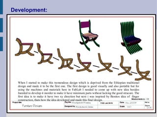 Development:




  When I started to make this tremendous design which is deprived from the Ethiopian traditional
  design and made it to be the first one. The first design is good visually and also portable but for
  using the machines and materials here in FabLab I needed to come up with new idea besides
  Ineeded to develop it inorder to make it have minimum parts without lacking the good strucure. The
  first idea is to make it have two xy direction but next i was inspired by Benitos idea of finger
  construction, thats how the idea developed and made this final design.
 
