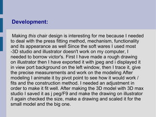 Development:

 Making this chair design is interesting for me because I needed
to deal with the press fitting method, mechanism, functionality
and its appearance as well Since the soft wares I used most
-3D studio and illustrator doesn't work on my computer, I
needed to borrow victor's. First I have made a rough drawing
on illustrator then I have exported it with jpeg and i displayed it
in view port background on the left window, then I trace it, give
the precise measurements and work on the modeling After
modeling I animate it by pivot point to see how it would work /
fits and the construction method. I needed an adjustment in
order to make it fit well. After making the 3D model with 3D max
studio I saved it as j peg/F9 and make the drawing on illustrator
/I again checked the size, make a drawing and scaled it for the
small model and the big one.
 