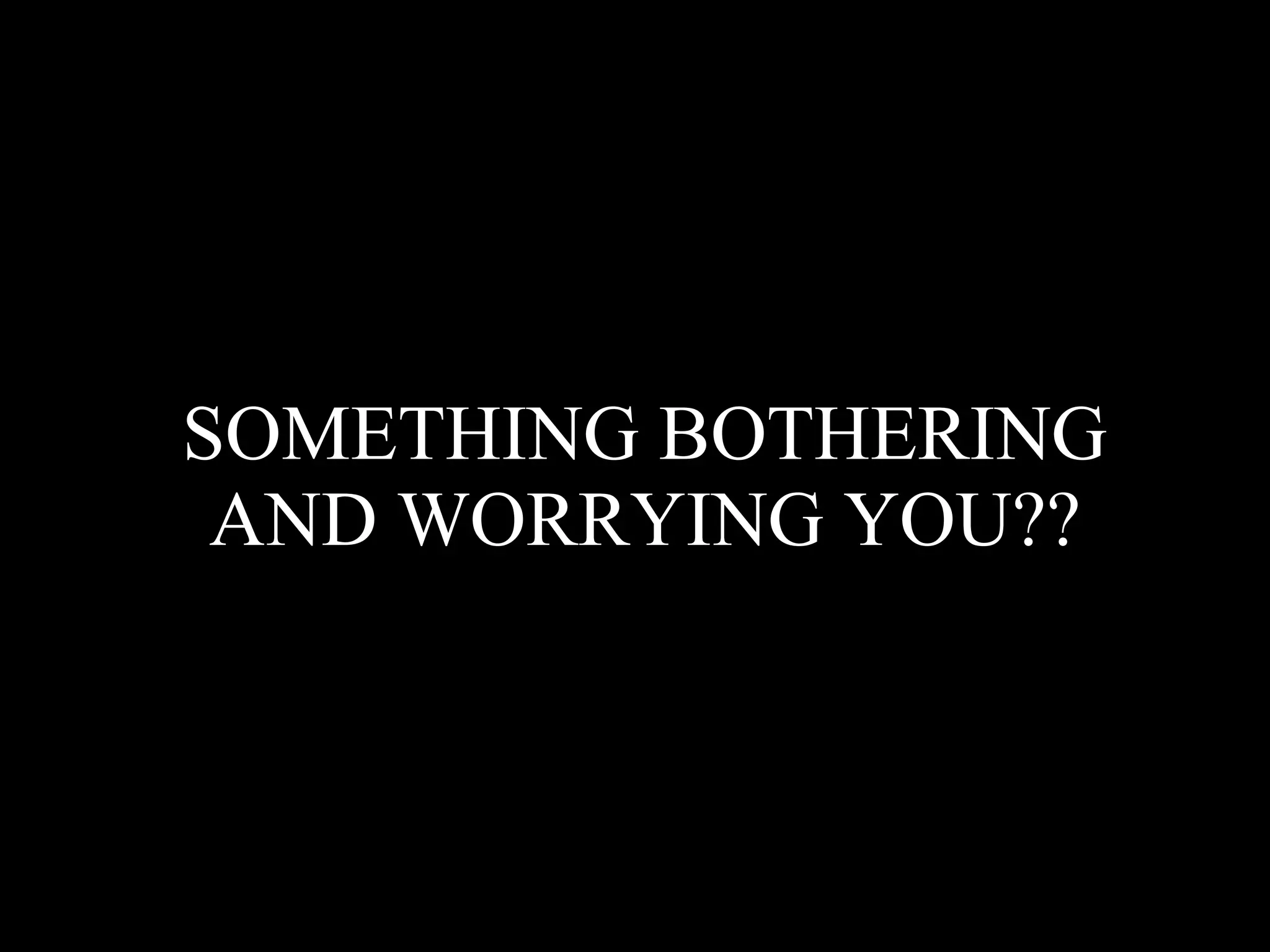 SOMETHING BOTHERING AND WORRYING YOU??