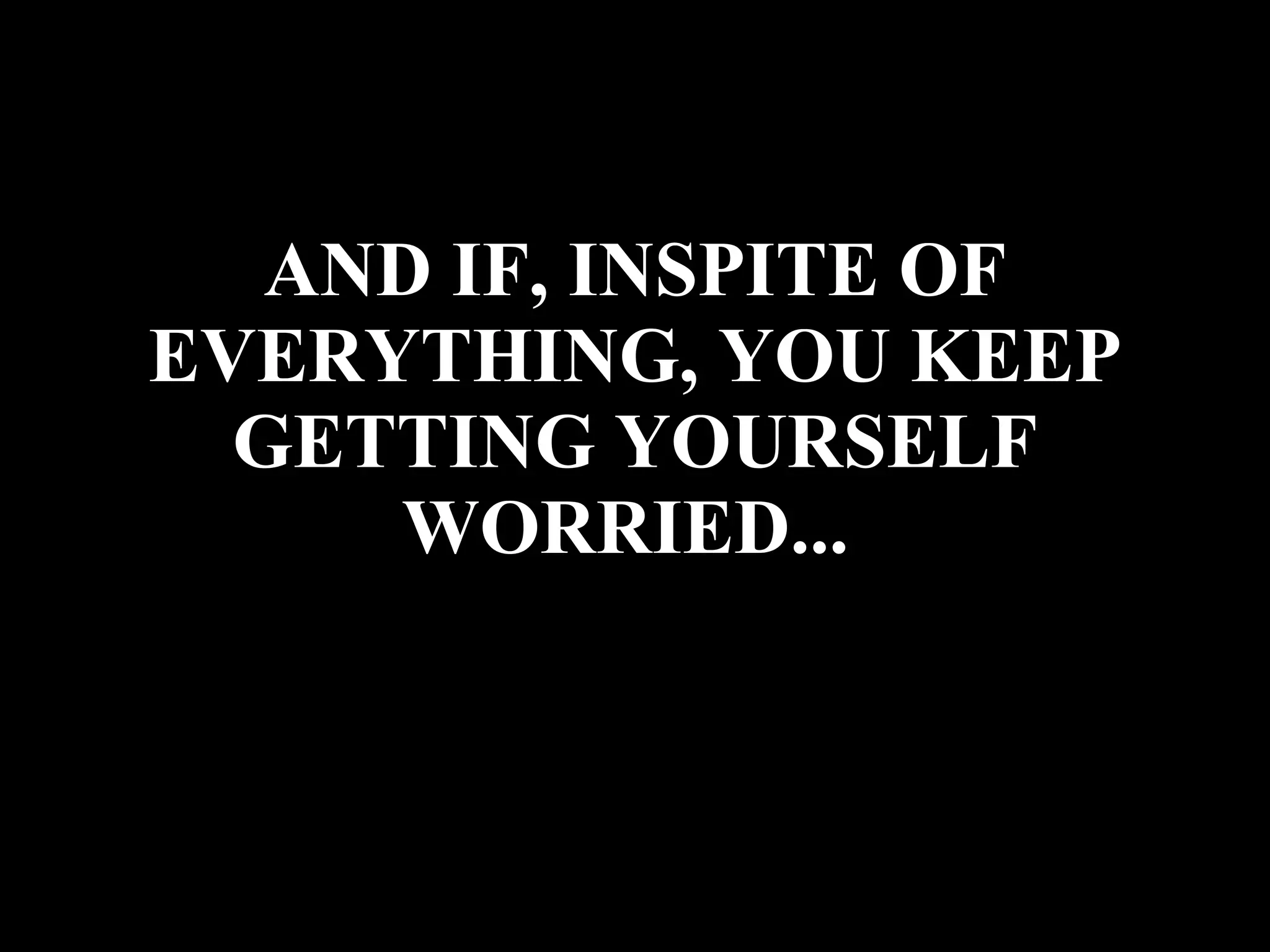 AND IF, INSPITE OF EVERYTHING, YOU KEEP GETTING YOURSELF WORRIED...