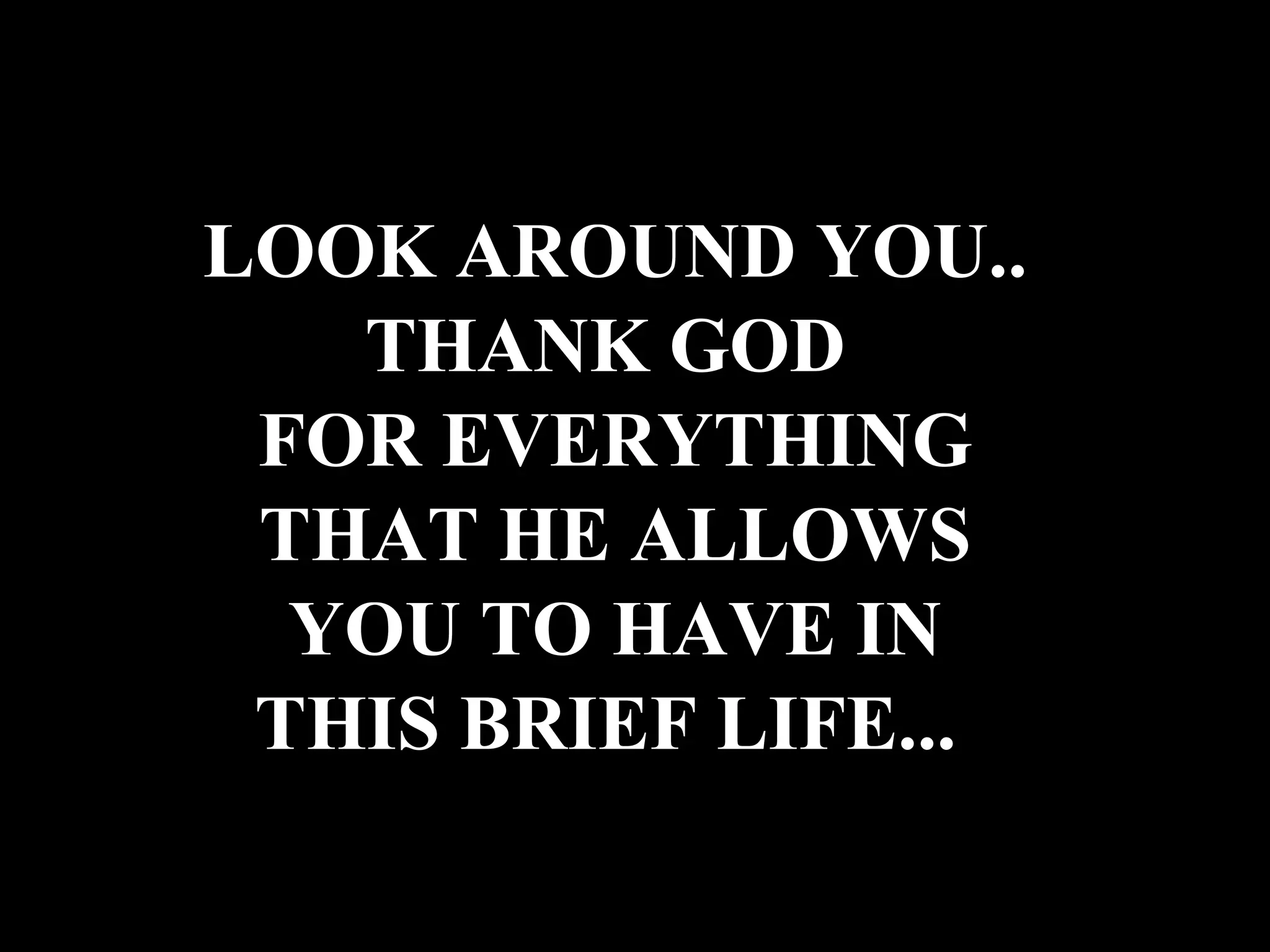 LOOK AROUND YOU.. THANK GOD FOR EVERYTHING THAT HE ALLOWS YOU TO HAVE IN THIS BRIEF LIFE...