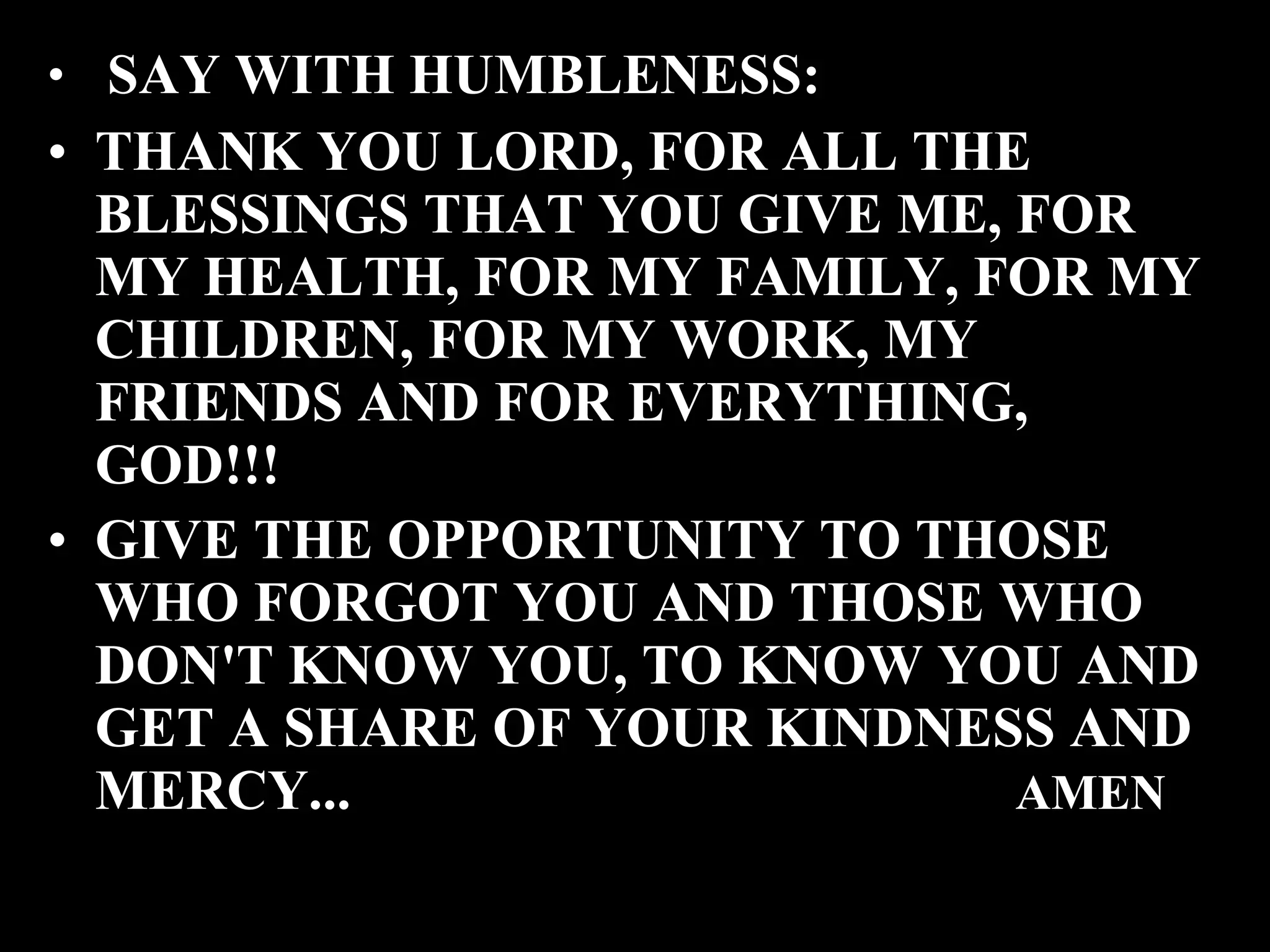 SAY WITH HUMBLENESS: THANK YOU LORD, FOR ALL THE BLESSINGS THAT YOU GIVE ME, FOR MY HEALTH, FOR MY FAMILY, FOR MY CHILDREN, FOR MY WORK, MY FRIENDS AND FOR EVERYTHING, GOD!!! GIVE THE OPPORTUNITY TO THOSE WHO FORGOT YOU AND THOSE WHO DON'T KNOW YOU, TO KNOW YOU AND GET A SHARE OF YOUR KINDNESS AND MERCY... AMEN