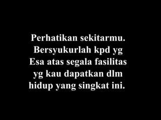 Perhatikan sekitarmu. Bersyukurlah kpd yg Esa atas segala fasilitas yg kau dapatkan dlm hidup yang singkat ini.   