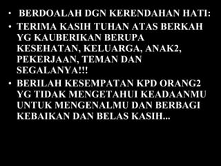 BERDOALAH DGN KERENDAHAN HATI:  TERIMA KASIH TUHAN ATAS BERKAH YG KAUBERIKAN BERUPA KESEHATAN, KELUARGA, ANAK2, PEKERJAAN, TEMAN DAN SEGALANYA!!!  BERILAH KESEMPATAN KPD ORANG2 YG TIDAK MENGETAHUI KEADAANMU UNTUK MENGENALMU DAN BERBAGI KEBAIKAN DAN BELAS KASIH...   