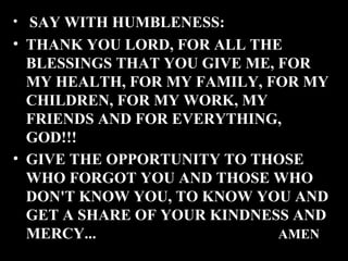 • SAY WITH HUMBLENESS:

• THANK YOU LORD, FOR ALL THE
BLESSINGS THAT YOU GIVE ME, FOR
MY HEALTH, FOR MY FAMILY, FOR MY
CHILDREN, FOR MY WORK, MY
FRIENDS AND FOR EVERYTHING,
GOD!!!
• GIVE THE OPPORTUNITY TO THOSE
WHO FORGOT YOU AND THOSE WHO
DON'T KNOW YOU, TO KNOW YOU AND
GET A SHARE OF YOUR KINDNESS AND
MERCY...
AMEN

 