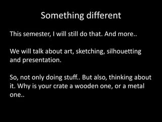 Something different
This semester, I will still do that. And more..
We will talk about art, sketching, silhouetting
and presentation.
So, not only doing stuff.. But also, thinking about
it. Why is your crate a wooden one, or a metal
one..

 