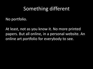 Something different
No portfolio.
At least, not as you know it. No more printed
papers. But all online, in a personal website. An
online art portfolio for everybody to see.

 
