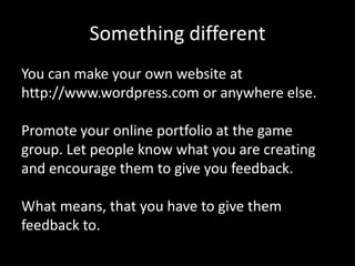 Something different
You can make your own website at
http://www.wordpress.com or anywhere else.
Promote your online portfolio at the game
group. Let people know what you are creating
and encourage them to give you feedback.

What means, that you have to give them
feedback to.

 