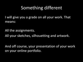 Something different
I will give you a grade on all your work. That
means:
All the assignments.
All your sketches, silhouetting and artwork.
And off course, your presentation of your work
on your online portfolio.

 