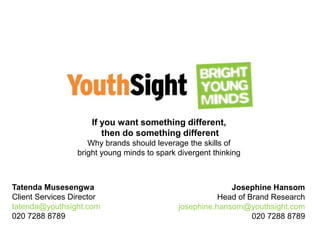 If you want something different,
then do something different
Why brands should leverage the skills of
bright young minds to spark divergent thinking
Tatenda Musesengwa
Client Services Director
tatenda@youthsight.com
020 7288 8789
Josephine Hansom
Head of Brand Research
josephine.hansom@youthsight.com
020 7288 8789
 