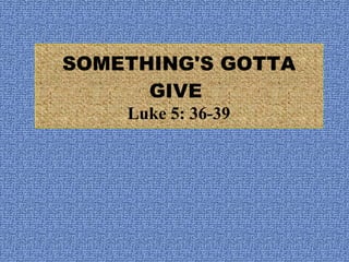 SOMETHING'S GOTTA GIVE  Luke 5: 36-39 
