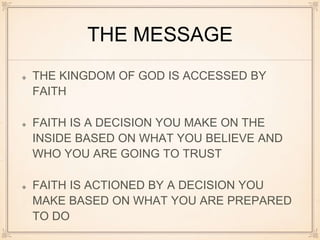 THE MESSAGE
THE KINGDOM OF GOD IS ACCESSED BY
FAITH
FAITH IS A DECISION YOU MAKE ON THE
INSIDE BASED ON WHAT YOU BELIEVE AND
WHO YOU ARE GOING TO TRUST
FAITH IS ACTIONED BY A DECISION YOU
MAKE BASED ON WHAT YOU ARE PREPARED
TO DO
 