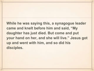While he was saying this, a synagogue leader
came and knelt before him and said, “My
daughter has just died. But come and put
your hand on her, and she will live.” Jesus got
up and went with him, and so did his
disciples.
 