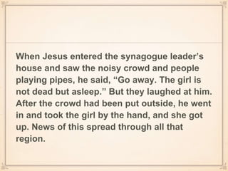 When Jesus entered the synagogue leader’s
house and saw the noisy crowd and people
playing pipes, he said, “Go away. The girl is
not dead but asleep.” But they laughed at him.
After the crowd had been put outside, he went
in and took the girl by the hand, and she got
up. News of this spread through all that
region.
 