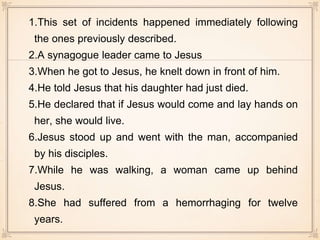 1.This set of incidents happened immediately following
the ones previously described.
2.A synagogue leader came to Jesus
3.When he got to Jesus, he knelt down in front of him.
4.He told Jesus that his daughter had just died.
5.He declared that if Jesus would come and lay hands on
her, she would live.
6.Jesus stood up and went with the man, accompanied
by his disciples.
7.While he was walking, a woman came up behind
Jesus.
8.She had suffered from a hemorrhaging for twelve
years.
 