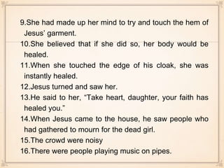 9.She had made up her mind to try and touch the hem of
Jesus’ garment.
10.She believed that if she did so, her body would be
healed.
11.When she touched the edge of his cloak, she was
instantly healed.
12.Jesus turned and saw her.
13.He said to her, “Take heart, daughter, your faith has
healed you.”
14.When Jesus came to the house, he saw people who
had gathered to mourn for the dead girl.
15.The crowd were noisy
16.There were people playing music on pipes.
 