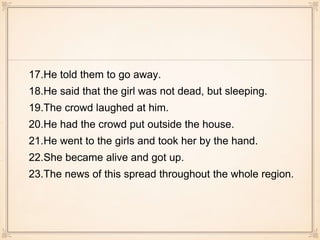 17.He told them to go away.
18.He said that the girl was not dead, but sleeping.
19.The crowd laughed at him.
20.He had the crowd put outside the house.
21.He went to the girls and took her by the hand.
22.She became alive and got up.
23.The news of this spread throughout the whole region.
 