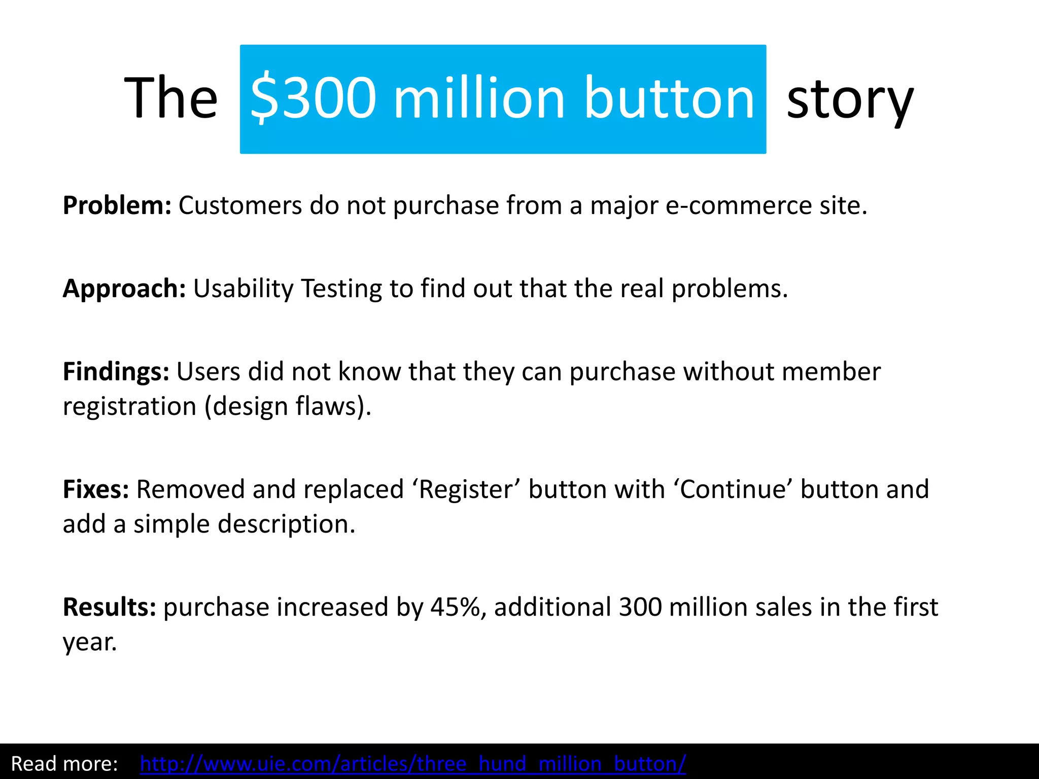 The $300 million button story
Problem: Customers do not purchase from a major e-commerce site.
Approach: Usability Testing to find out that the real problems.
Findings: Users did not know that they can purchase without member
registration (design flaws).
Fixes: Removed and replaced ‘Register’ button with ‘Continue’ button and
add a simple description.
Results: purchase increased by 45%, additional 300 million sales in the first
year.
Read more: http://www.uie.com/articles/three_hund_million_button/
 