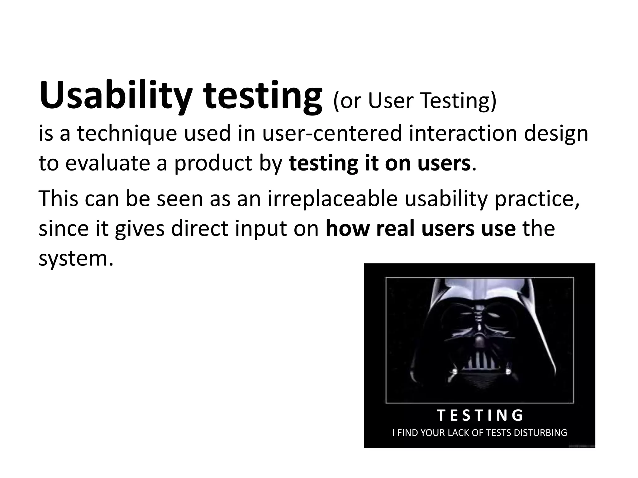 Usability testing (or User Testing)
is a technique used in user-centered interaction design
to evaluate a product by testing it on users.
This can be seen as an irreplaceable usability practice,
since it gives direct input on how real users use the
system.
I FIND YOUR LACK OF TESTS DISTURBING
T E S T I N G
 
