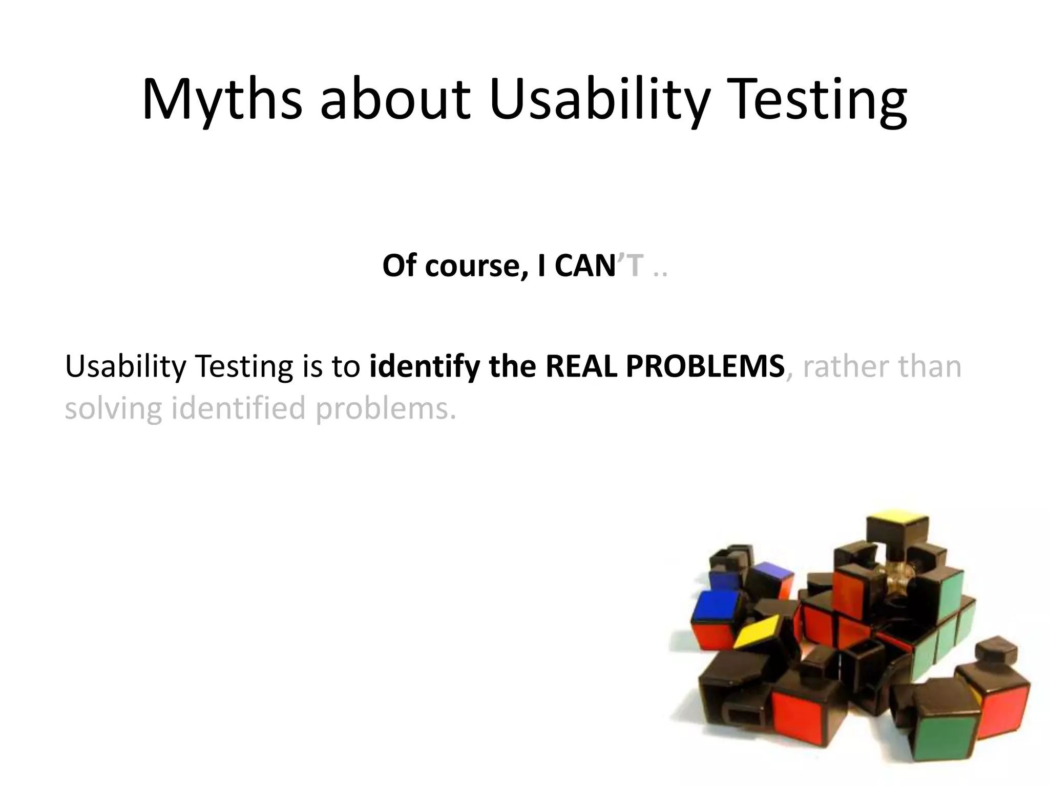 Myths about Usability Testing
Of course, I CAN’T ..
Usability Testing is to identify the REAL PROBLEMS, rather than
solving identified problems.
 