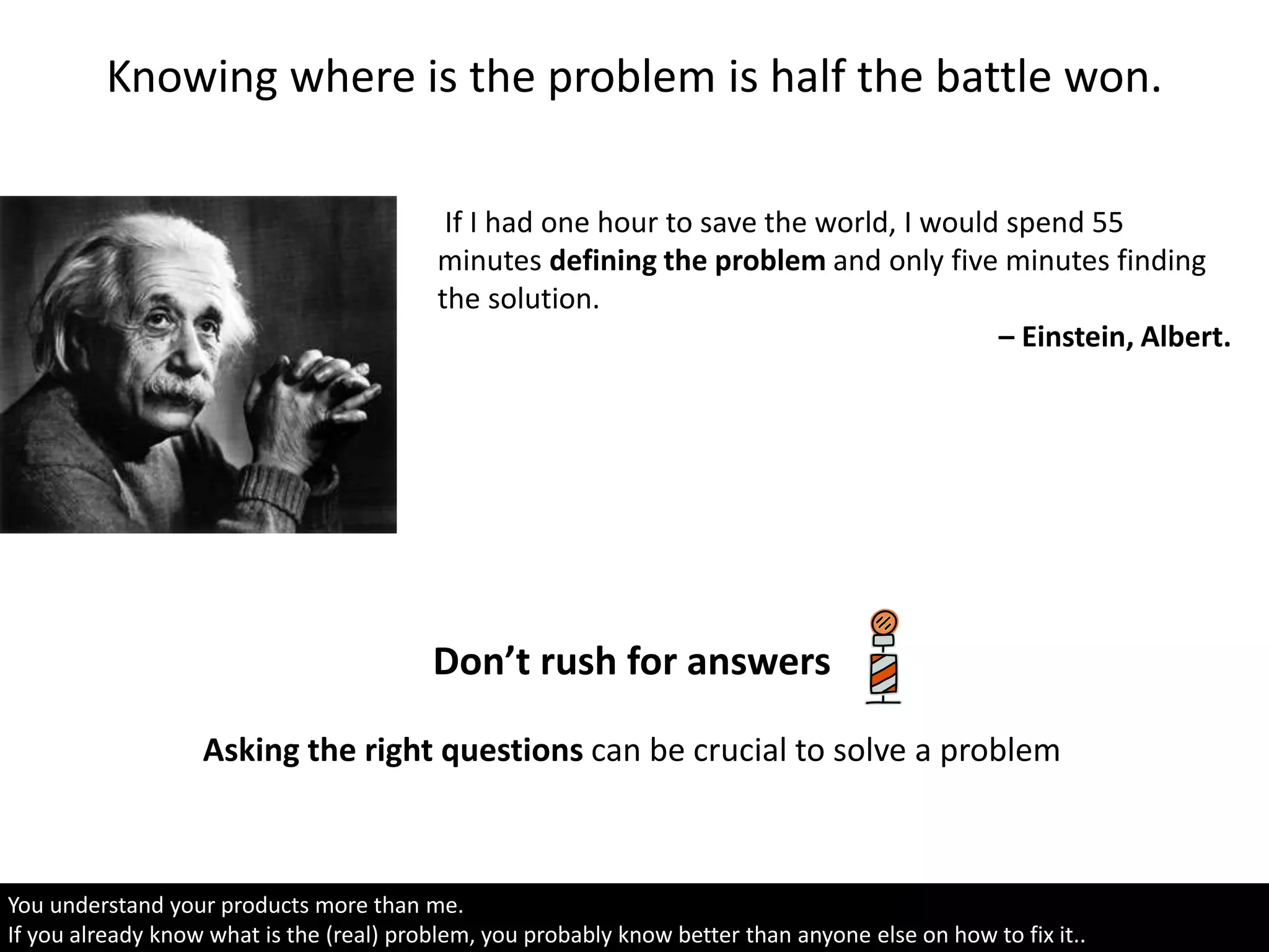 Knowing where is the problem is half the battle won.
If I had one hour to save the world, I would spend 55
minutes defining the problem and only five minutes finding
the solution.
– Einstein, Albert.
You understand your products more than me.
If you already know what is the (real) problem, you probably know better than anyone else on how to fix it..
Don’t rush for answers
Asking the right questions can be crucial to solve a problem
 