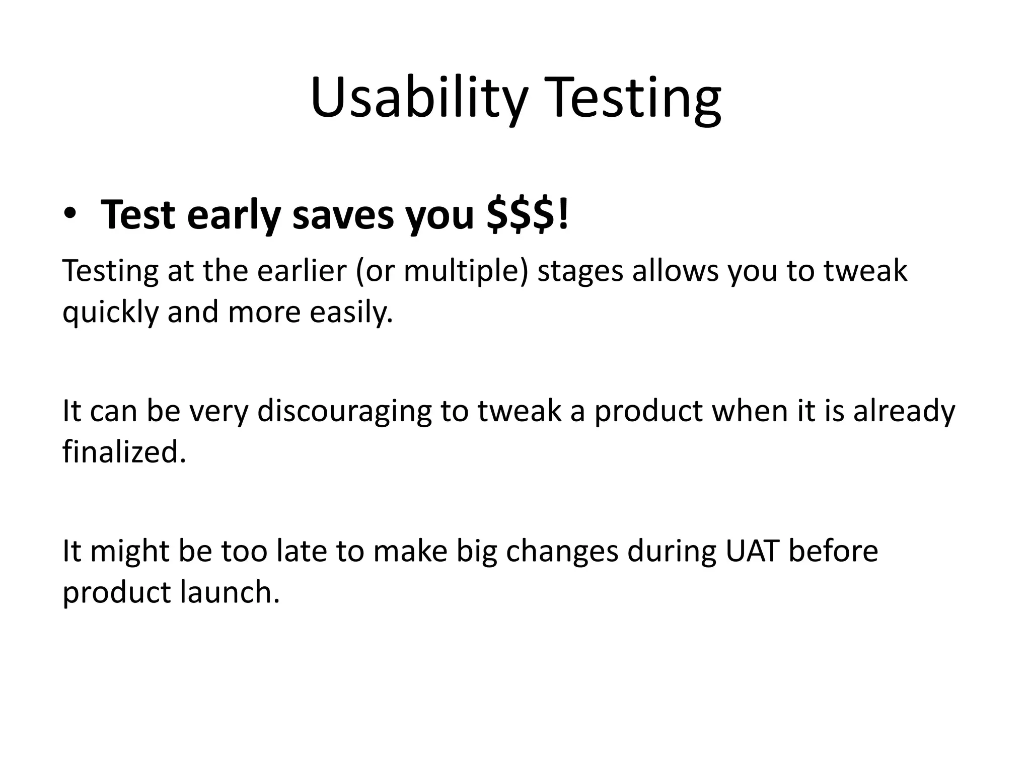 Usability Testing
• Test early saves you $$$!
Testing at the earlier (or multiple) stages allows you to tweak
quickly and more easily.
It can be very discouraging to tweak a product when it is already
finalized.
It might be too late to make big changes during UAT before
product launch.
 