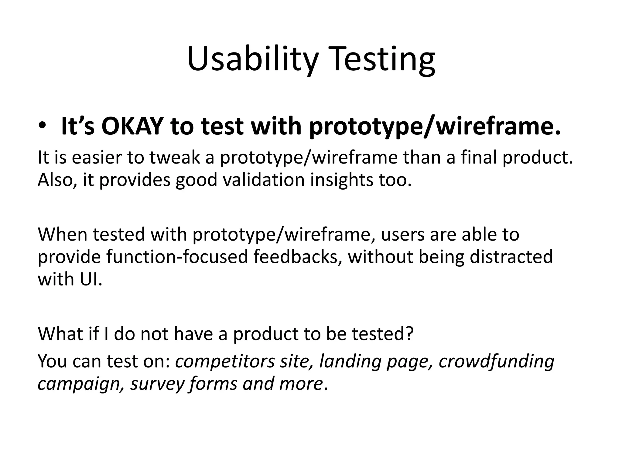 Usability Testing
• It’s OKAY to test with prototype/wireframe.
It is easier to tweak a prototype/wireframe than a final product.
Also, it provides good validation insights too.
When tested with prototype/wireframe, users are able to
provide function-focused feedbacks, without being distracted
with UI.
What if I do not have a product to be tested?
You can test on: competitors site, landing page, crowdfunding
campaign, survey forms and more.
 