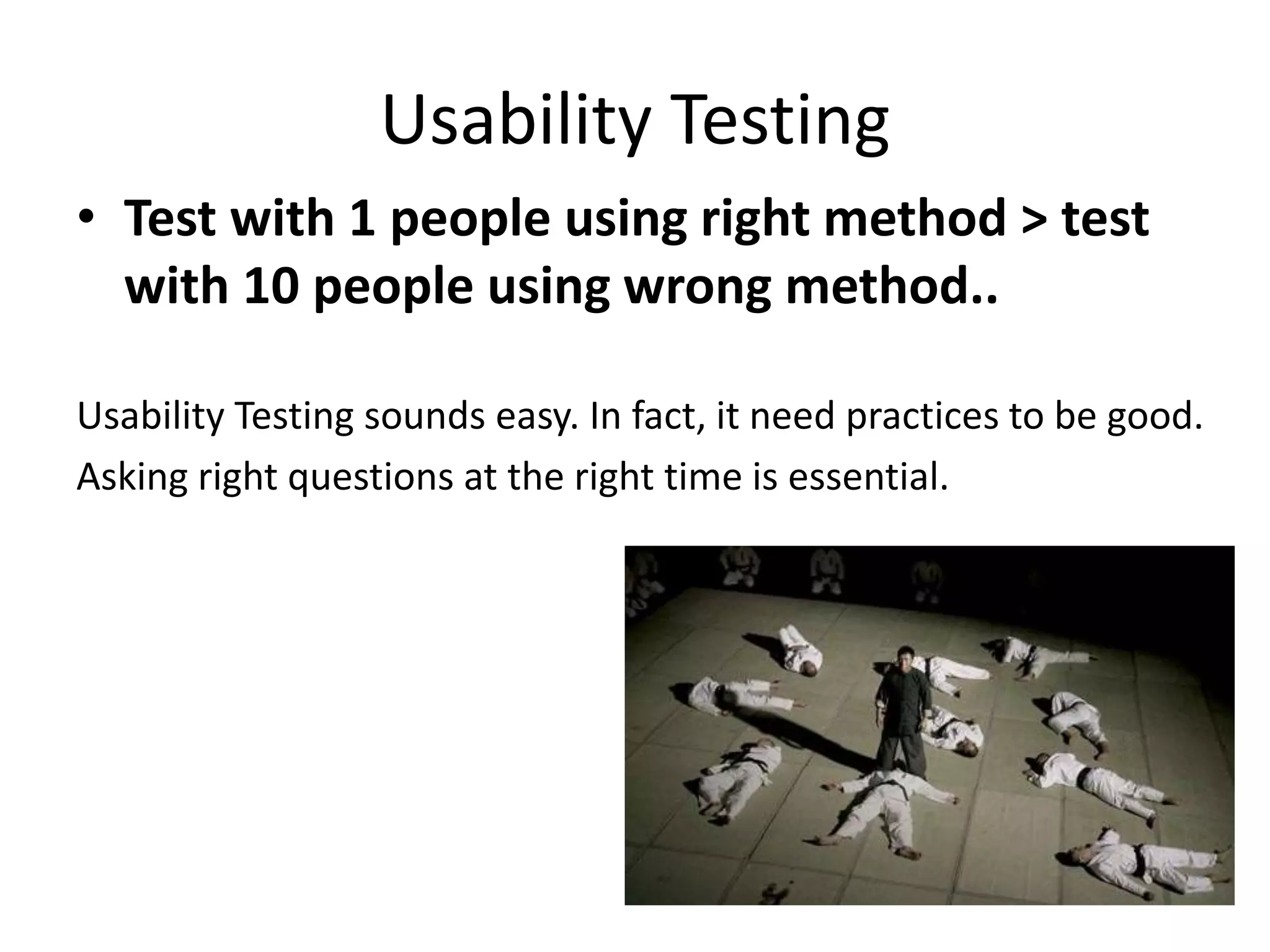 Usability Testing
• Test with 1 people using right method > test
with 10 people using wrong method..
Usability Testing sounds easy. In fact, it needs practices to be good.
Asking right questions at the right time is essential.
 