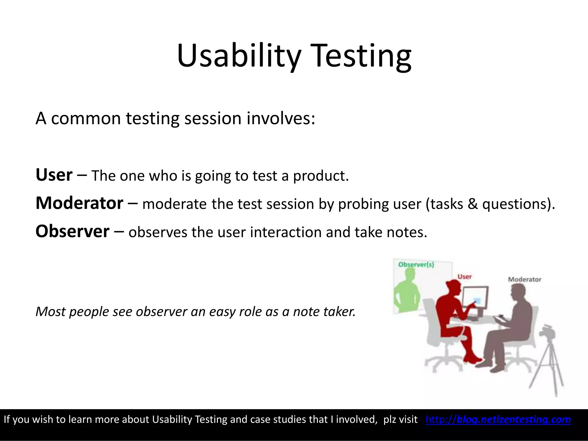 Usability Testing
A common testing session involves:
User – The one who is going to test a product.
Moderator – moderate the test session by probing user (tasks & questions).
Observer – observes the user interaction and take notes.
Most people see observer an easy role as a note taker.
If you wish to learn more about Usability Testing and case studies that I involved, plz visit http://blog.netizentesting.com
 