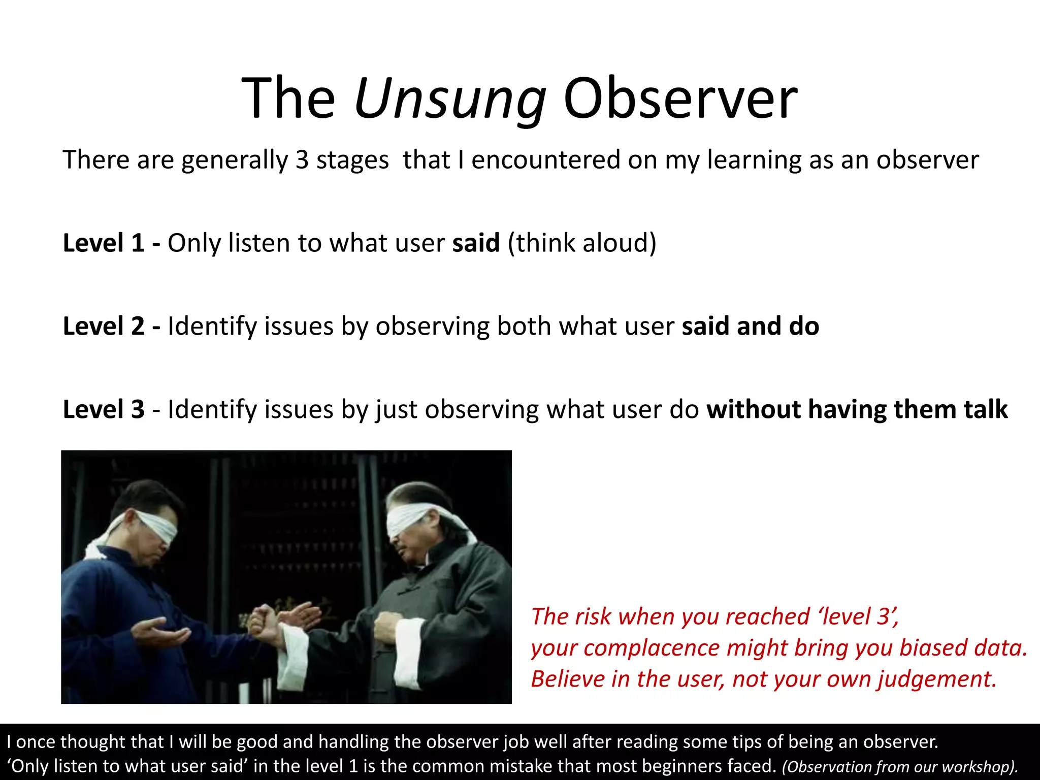 The Unsung Observer
There are generally 3 stages that I encountered on my learning as an observer
Level 1 - Only listen to what user said (think aloud)
Level 2 - Identify issues by observing both what user said and do
Level 3 - Identify issues by just observing what user do without having them talk
I once thought that I will be good and handling the observer job well after reading some tips of being an observer.
‘Only listen to what user said’ in the level 1 is the common mistake that most beginners faced. (Observation from our workshop).
The risk when you reached ‘level 3’,
your complacence might bring you biased data.
Believe in the user, not your own judgement.
 