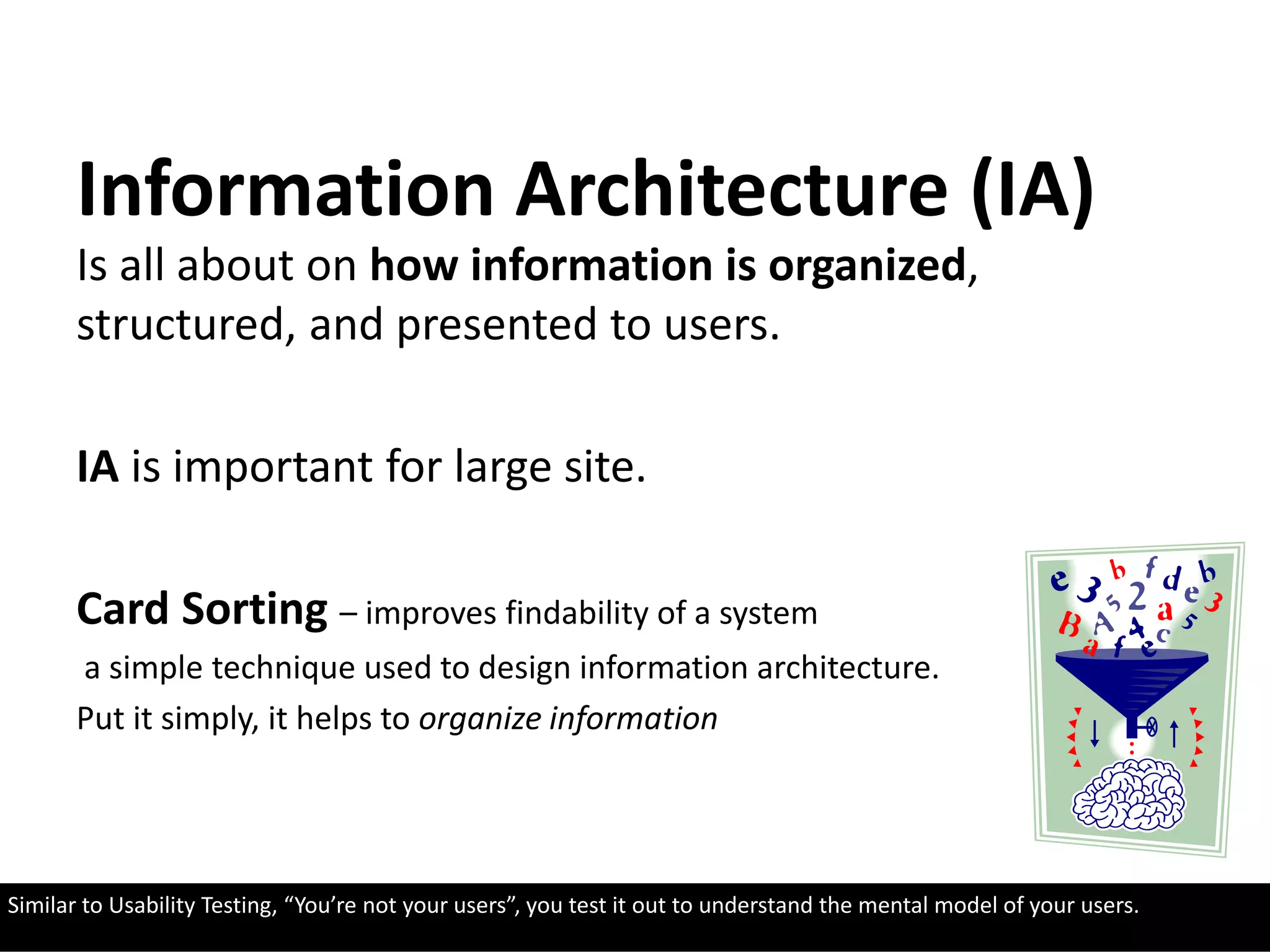Similar to Usability Testing, “You’re not your users”, you test it out to understand the mental model of your users.
Information Architecture (IA)
Is all about on how information is organized,
structured, and presented to users.
IA is important for large site.
Card Sorting – improves findability of a system
a simple technique used to design information architecture.
Put it simply, it helps to organize information
 
