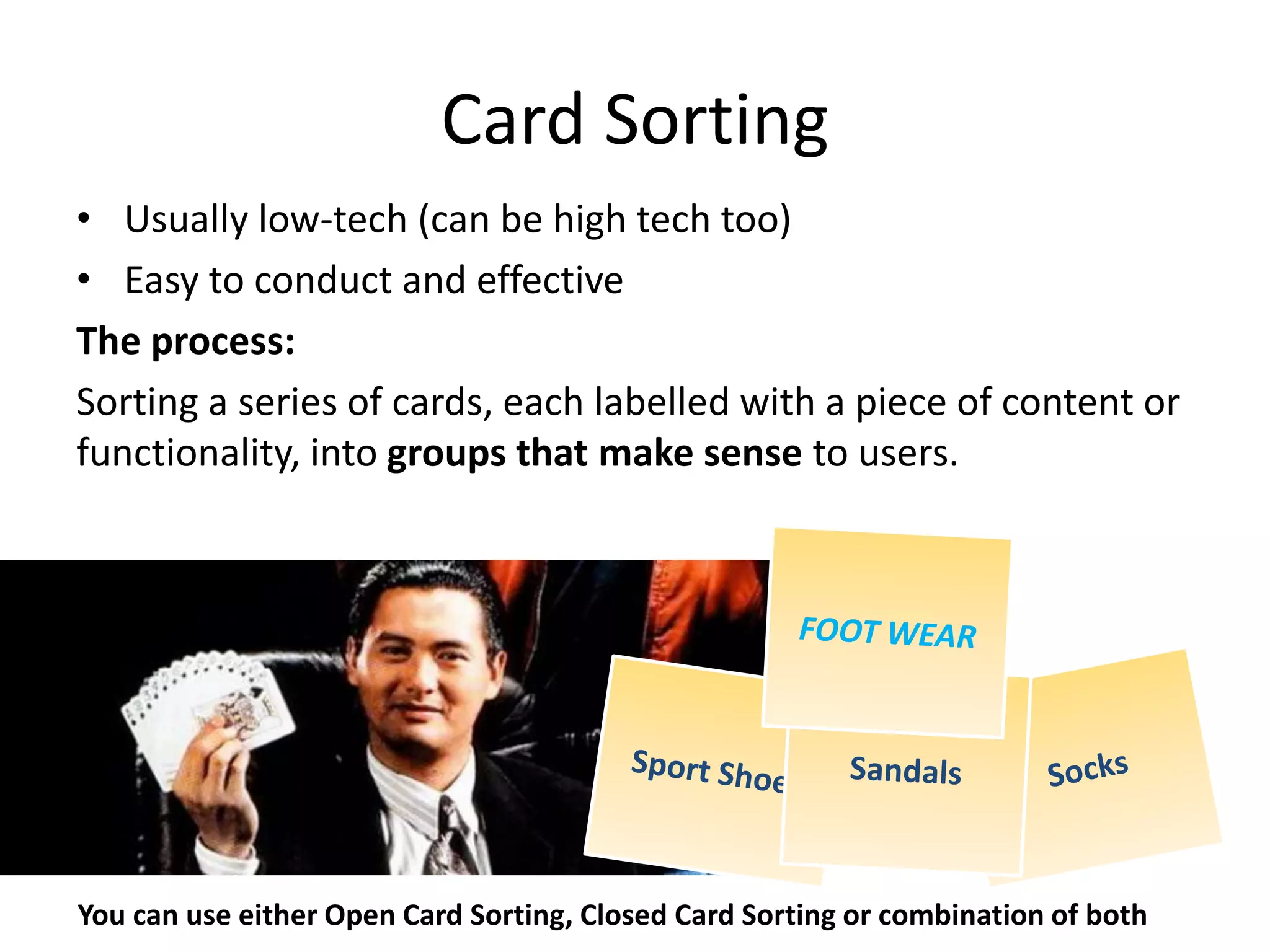 Card Sorting
• Usually low-tech (can be high tech too)
• Easy to conduct and effective
The process:
Sorting a series of cards, each labelled with a piece of content or
functionality, into groups that make sense to users.
You can use either Open Card Sorting, Closed Card Sorting or combination of both
 
