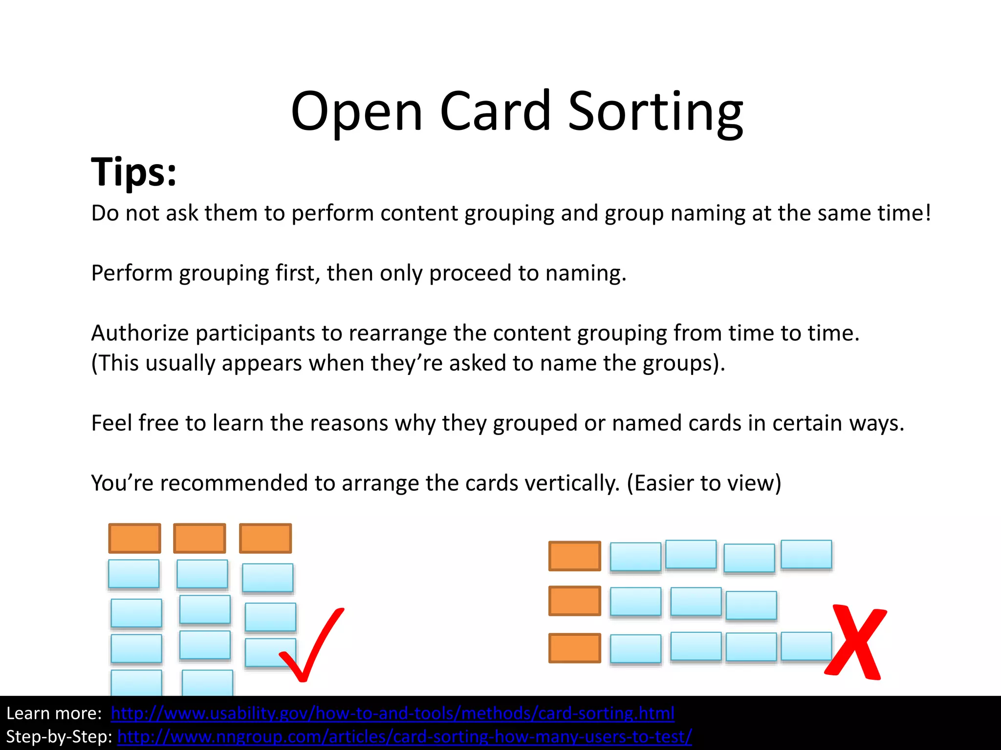 Open Card Sorting
Learn more: http://www.usability.gov/how-to-and-tools/methods/card-sorting.html
Tips:
Do not ask them to perform content grouping and group naming at the same time!
Perform grouping first, then only proceed to naming.
Authorize participants to rearrange the content grouping from time to time.
(This usually appears when they’re asked to name the groups).
Feel free to learn the reasons why they grouped or named cards in certain ways.
You’re recommended to arrange the cards vertically. (Easier to view)
✓Learn more: http://www.usability.gov/how-to-and-tools/methods/card-sorting.html
Step-by-Step: http://www.nngroup.com/articles/card-sorting-how-many-users-to-test/
 