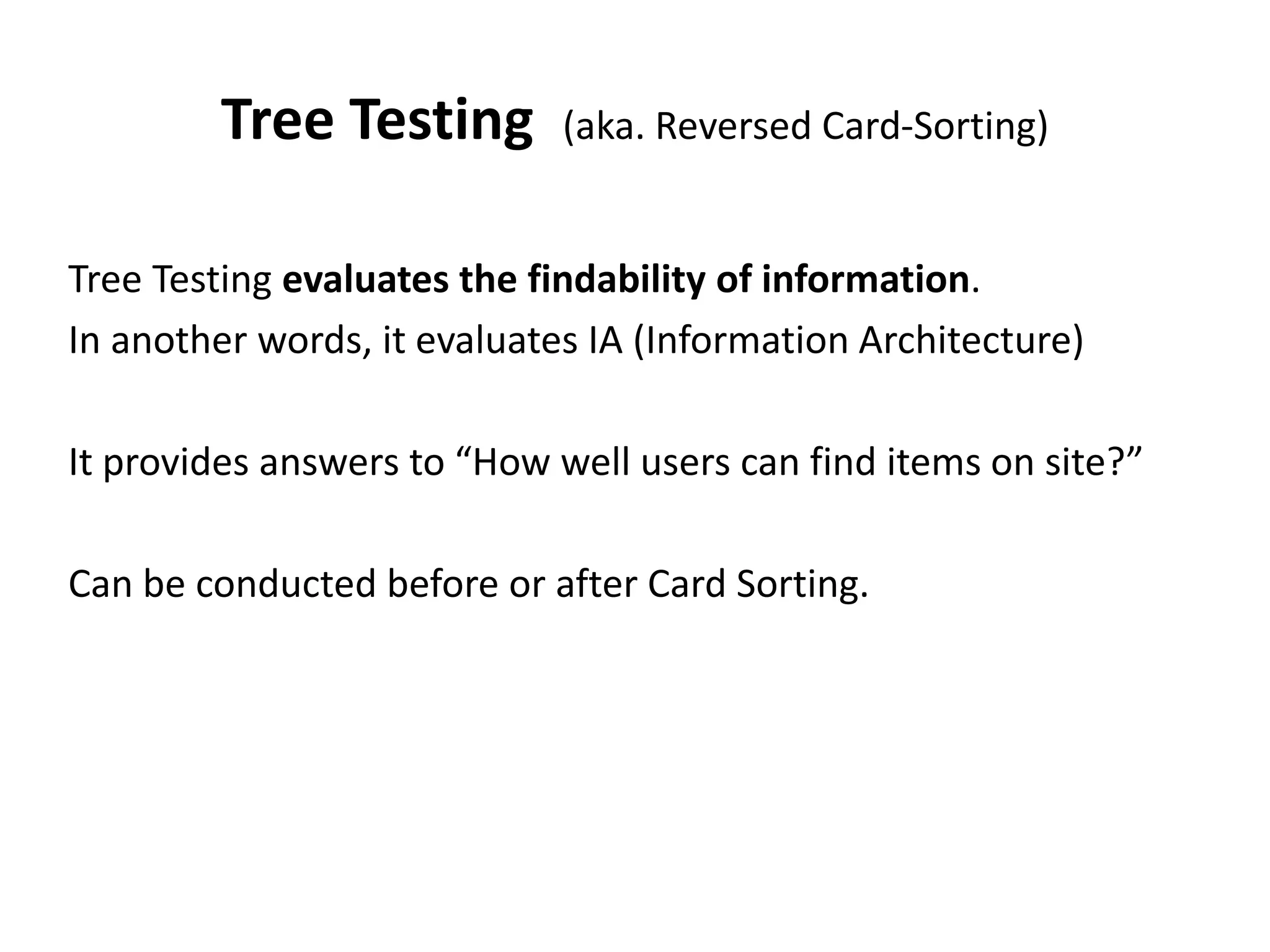 Tree Testing (aka. Reversed Card-Sorting)
Tree Testing evaluates the findability of information.
In another words, it evaluates IA (Information Architecture)
It provides answers to “How well users can find items on site?”
Can be conducted before or after Card Sorting.
 
