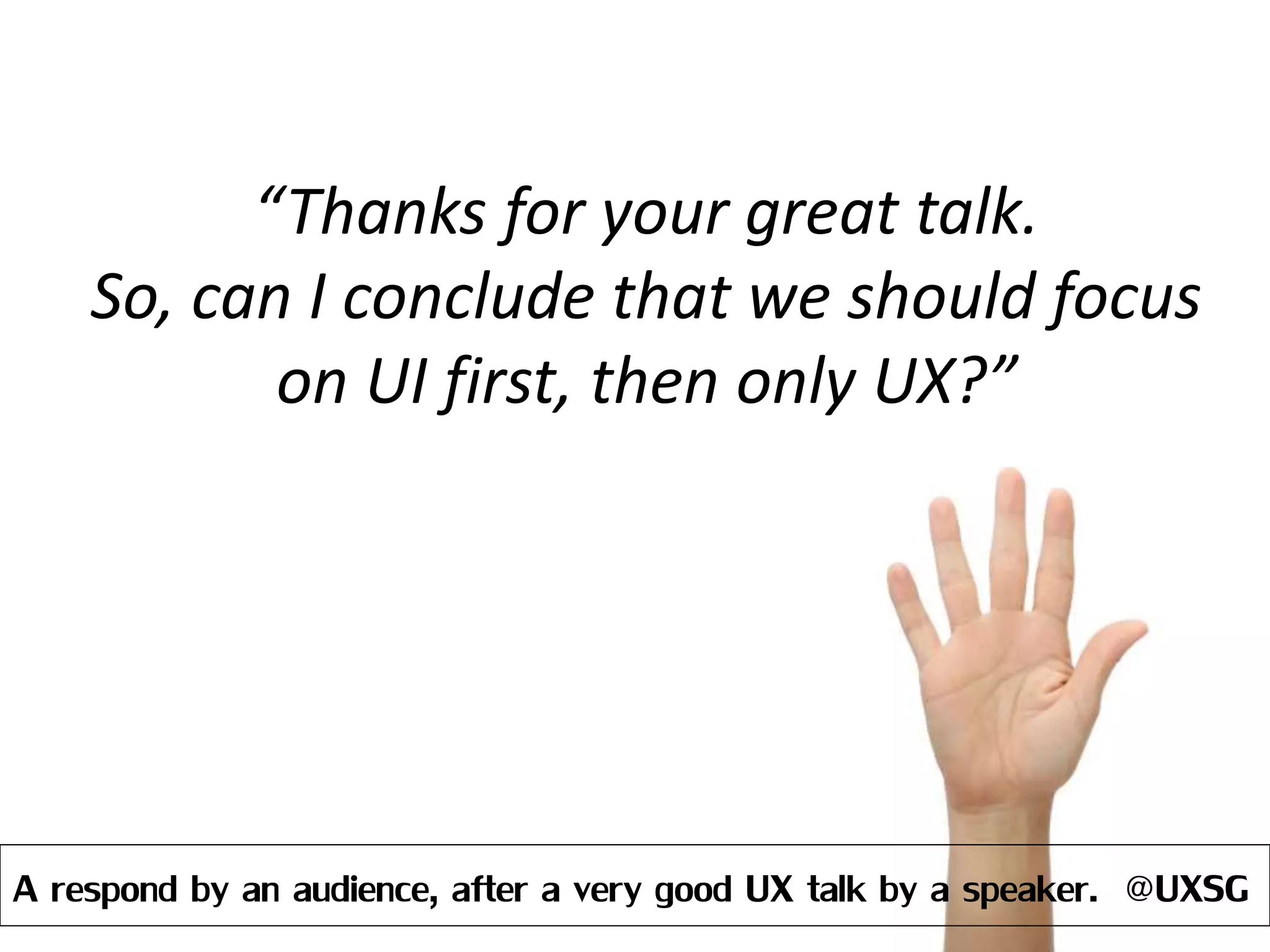 “Thanks for your great talk.
So, can I conclude that we should focus
on UI first, then only UX?”
A respond by an audience, after a very good UX talk by a speaker. @UXSG
 
