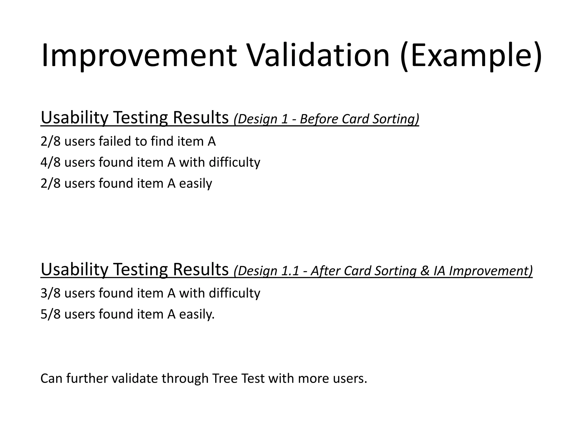 Improvement Validation (Example)
Usability Testing Results (Design 1 - Before Card Sorting)
2/8 users failed to find item A
4/8 users found item A with difficulty
2/8 users found item A easily
Usability Testing Results (Design 1.1 - After Card Sorting & IA Improvement)
3/8 users found item A with difficulty
5/8 users found item A easily.
Can further validate through Tree Test with more users.
 