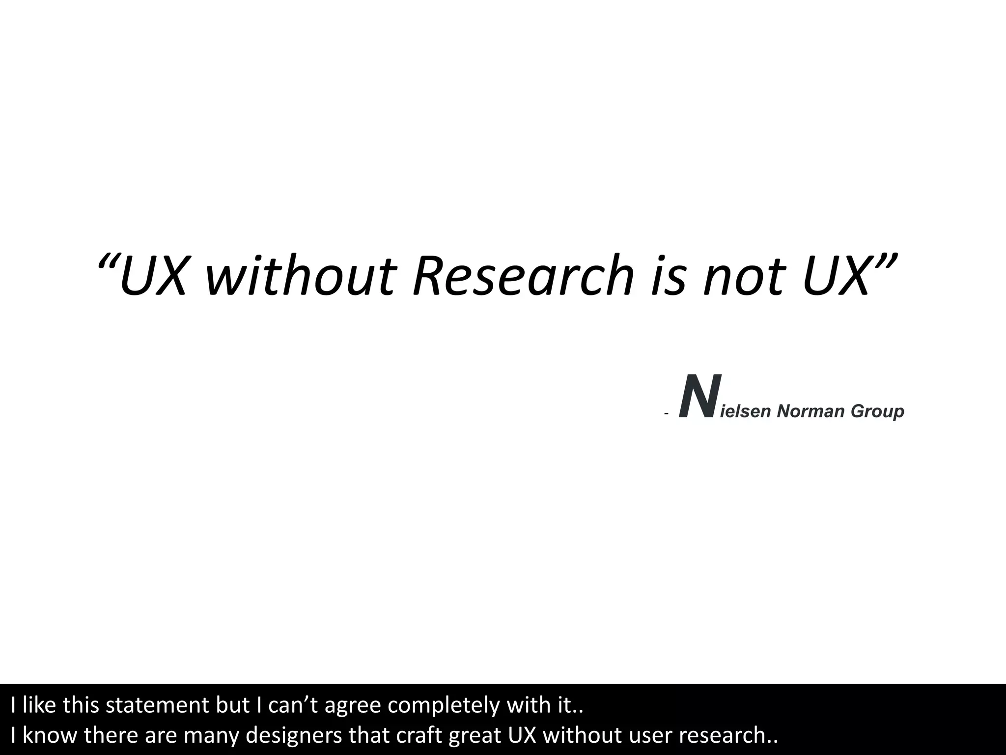 “UX without Research is not UX”
- Nielsen Norman Group
I like this statement but I can’t agree completely with it..
I know there are many designers that craft great UX without user research..
 