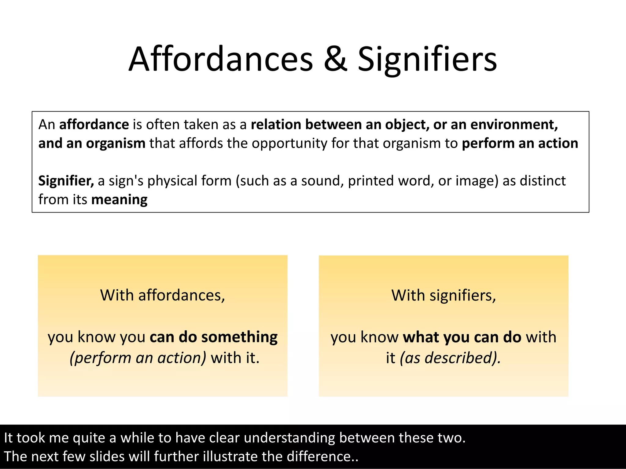 Affordances & Signifiers
It took me quite a while to have clear understanding between these two.
The next few slides will further illustrate the difference..
An affordance is often taken as a relation between an object, or an environment,
and an organism that affords the opportunity for that organism to perform an action
Signifier, a sign's physical form (such as a sound, printed word, or image) as distinct
from its meaning
With affordances,
you know you can do something
(perform an action) with it.
With signifiers,
you know what you can do with
it (as described).
 